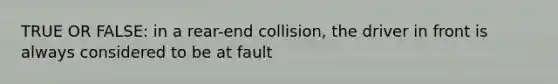 TRUE OR FALSE: in a rear-end collision, the driver in front is always considered to be at fault