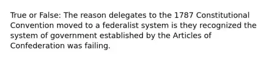 True or False: The reason delegates to the 1787 Constitutional Convention moved to a federalist system is they recognized the system of government established by the Articles of Confederation was failing.