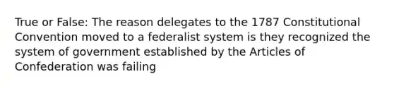 True or False: The reason delegates to the 1787 Constitutional Convention moved to a federalist system is they recognized the system of government established by the Articles of Confederation was failing