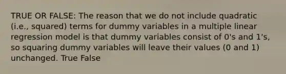 TRUE OR FALSE: The reason that we do not include quadratic (i.e., squared) terms for dummy variables in a multiple linear regression model is that dummy variables consist of 0's and 1's, so squaring dummy variables will leave their values (0 and 1) unchanged. True False