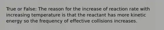 True or False: The reason for the increase of reaction rate with increasing temperature is that the reactant has more kinetic energy so the frequency of effective collisions increases.