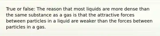 True or false: The reason that most liquids are more dense than the same substance as a gas is that the attractive forces between particles in a liquid are weaker than the forces between particles in a gas.