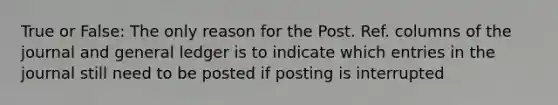 True or False: The only reason for the Post. Ref. columns of the journal and general ledger is to indicate which entries in the journal still need to be posted if posting is interrupted