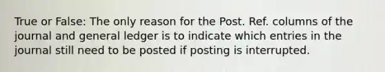 True or False: The only reason for the Post. Ref. columns of the journal and general ledger is to indicate which entries in the journal still need to be posted if posting is interrupted.