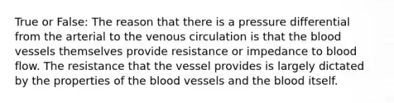 True or False: The reason that there is a pressure differential from the arterial to the venous circulation is that the blood vessels themselves provide resistance or impedance to blood flow. The resistance that the vessel provides is largely dictated by the properties of the blood vessels and the blood itself.