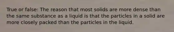 True or false: The reason that most solids are more dense than the same substance as a liquid is that the particles in a solid are more closely packed than the particles in the liquid.