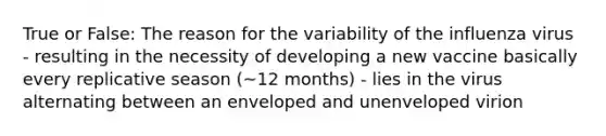 True or False: The reason for the variability of the influenza virus - resulting in the necessity of developing a new vaccine basically every replicative season (~12 months) - lies in the virus alternating between an enveloped and unenveloped virion