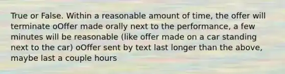 True or False. Within a reasonable amount of time, the offer will terminate oOffer made orally next to the performance, a few minutes will be reasonable (like offer made on a car standing next to the car) oOffer sent by text last longer than the above, maybe last a couple hours