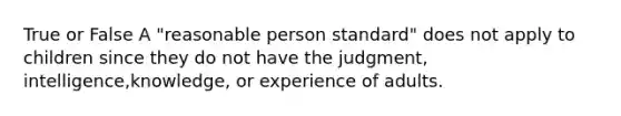 True or False A "reasonable person standard" does not apply to children since they do not have the judgment, intelligence,knowledge, or experience of adults.