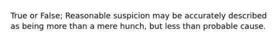 True or False; Reasonable suspicion may be accurately described as being more than a mere hunch, but less than probable cause.