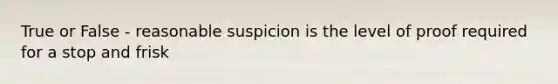 True or False - reasonable suspicion is the level of proof required for a stop and frisk