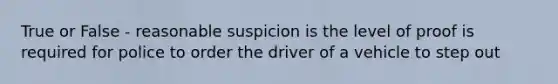 True or False - reasonable suspicion is the level of proof is required for police to order the driver of a vehicle to step out