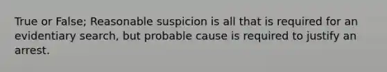 True or False; Reasonable suspicion is all that is required for an evidentiary search, but probable cause is required to justify an arrest.