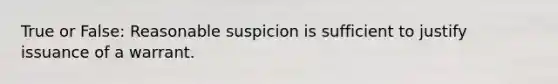 True or False: Reasonable suspicion is sufficient to justify issuance of a warrant.