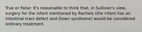 True or False: It's reasonable to think that, in Sullivan's view, surgery for the infant mentioned by Rachels (the infant has an intestinal tract defect and Down syndrome) would be considered ordinary treatment.