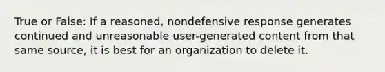 True or False: If a reasoned, nondefensive response generates continued and unreasonable user-generated content from that same source, it is best for an organization to delete it.