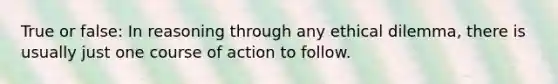 True or false: In reasoning through any ethical dilemma, there is usually just one course of action to follow.