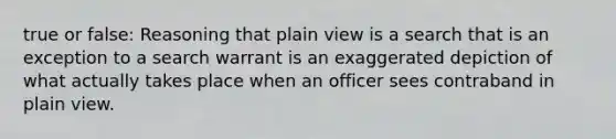 true or false: Reasoning that plain view is a search that is an exception to a search warrant is an exaggerated depiction of what actually takes place when an officer sees contraband in plain view.