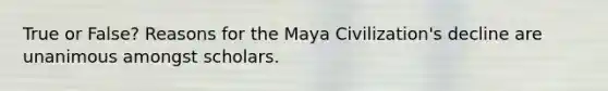 True or False? Reasons for the Maya Civilization's decline are unanimous amongst scholars.