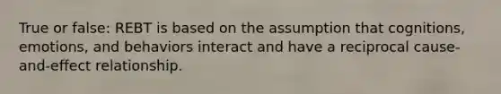 True or false: REBT is based on the assumption that cognitions, emotions, and behaviors interact and have a reciprocal cause-and-effect relationship.
