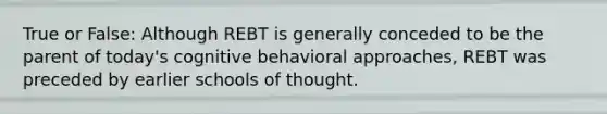 True or False: Although REBT is generally conceded to be the parent of today's cognitive behavioral approaches, REBT was preceded by earlier schools of thought.