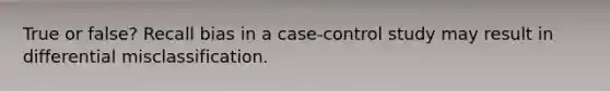 True or false? Recall bias in a case-control study may result in differential misclassification.