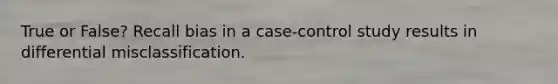 True or False? Recall bias in a case-control study results in differential misclassification.