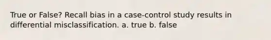 True or False? Recall bias in a case-control study results in differential misclassification. a. true b. false