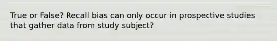 True or False? Recall bias can only occur in prospective studies that gather data from study subject?