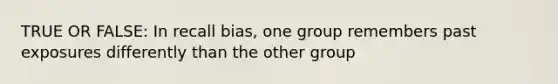 TRUE OR FALSE: In recall bias, one group remembers past exposures differently than the other group