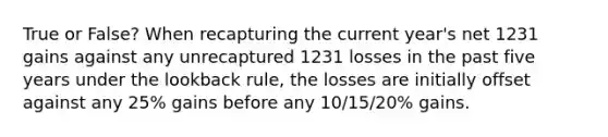 True or False? When recapturing the current year's net 1231 gains against any unrecaptured 1231 losses in the past five years under the lookback rule, the losses are initially offset against any 25% gains before any 10/15/20% gains.