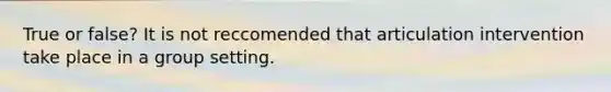 True or false? It is not reccomended that articulation intervention take place in a group setting.