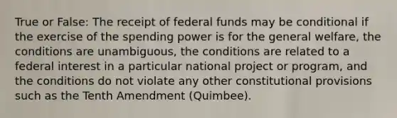 True or False: The receipt of federal funds may be conditional if the exercise of the spending power is for the general welfare, the conditions are unambiguous, the conditions are related to a federal interest in a particular national project or program, and the conditions do not violate any other constitutional provisions such as the Tenth Amendment (Quimbee).