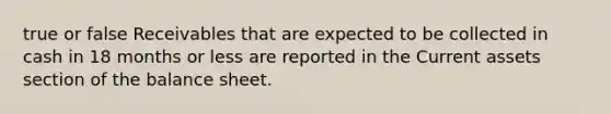 true or false Receivables that are expected to be collected in cash in 18 months or less are reported in the Current assets section of the balance sheet.