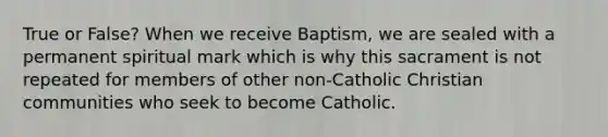 True or False? When we receive Baptism, we are sealed with a permanent spiritual mark which is why this sacrament is not repeated for members of other non-Catholic Christian communities who seek to become Catholic.