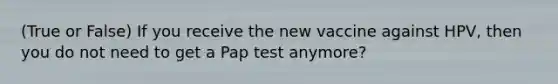 (True or False) If you receive the new vaccine against HPV, then you do not need to get a Pap test anymore?