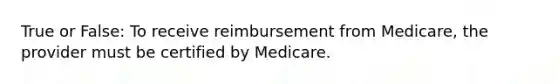 True or False: To receive reimbursement from Medicare, the provider must be certified by Medicare.