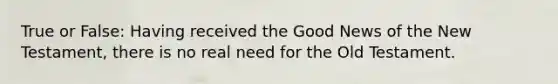 True or False: Having received the Good News of the New Testament, there is no real need for the Old Testament.