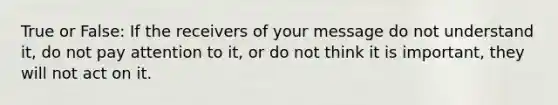 True or False: If the receivers of your message do not understand it, do not pay attention to it, or do not think it is important, they will not act on it.