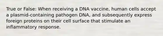 True or False: When receiving a DNA vaccine, human cells accept a plasmid-containing pathogen DNA, and subsequently express foreign proteins on their cell surface that stimulate an inflammatory response.