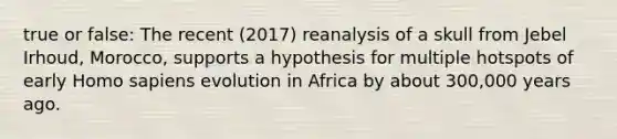 true or false: The recent (2017) reanalysis of a skull from Jebel Irhoud, Morocco, supports a hypothesis for multiple hotspots of early Homo sapiens evolution in Africa by about 300,000 years ago.