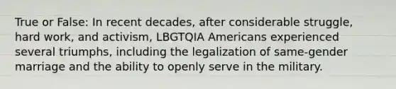 True or False: In recent decades, after considerable struggle, hard work, and activism, LBGTQIA Americans experienced several triumphs, including the legalization of same-gender marriage and the ability to openly serve in the military.