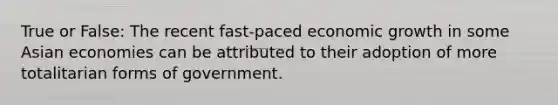 True or False: The recent fast-paced economic growth in some Asian economies can be attributed to their adoption of more totalitarian forms of government.