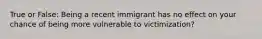 True or False: Being a recent immigrant has no effect on your chance of being more vulnerable to victimization?