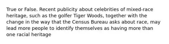 True or False. Recent publicity about celebrities of mixed-race heritage, such as the golfer Tiger Woods, together with the change in the way that the Census Bureau asks about race, may lead more people to identify themselves as having more than one racial heritage