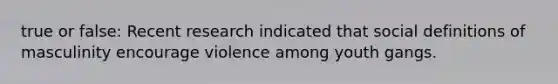 true or false: Recent research indicated that social definitions of masculinity encourage violence among youth gangs.