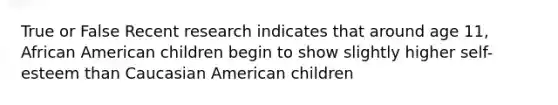 True or False Recent research indicates that around age 11, African American children begin to show slightly higher self-esteem than Caucasian American children