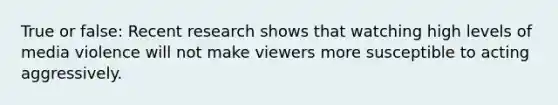 True or false: Recent research shows that watching high levels of media violence will not make viewers more susceptible to acting aggressively.