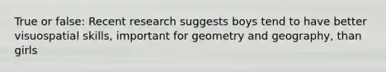 True or false: Recent research suggests boys tend to have better visuospatial skills, important for geometry and geography, than girls