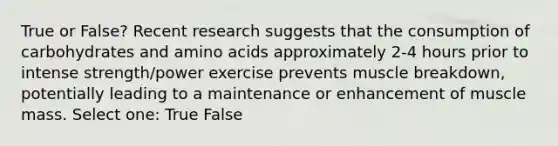 True or False? Recent research suggests that the consumption of carbohydrates and amino acids approximately 2-4 hours prior to intense strength/power exercise prevents muscle breakdown, potentially leading to a maintenance or enhancement of muscle mass. Select one: True False